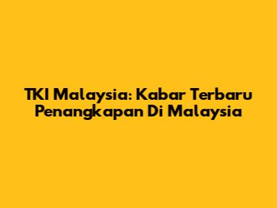 TKI Malaysia: Kabar Terbaru Penangkapan Di Malaysia