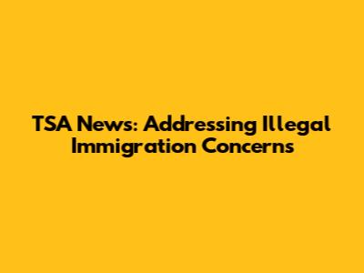 TSA News: Addressing Illegal Immigration Concerns