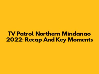 TV Patrol Northern Mindanao 2022: Recap And Key Moments