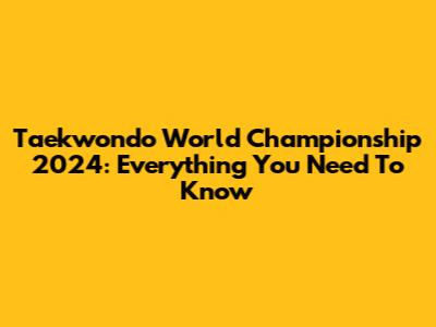 Taekwondo World Championship 2024: Everything You Need To Know