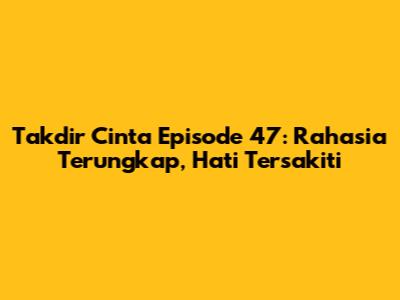 Takdir Cinta Episode 47: Rahasia Terungkap, Hati Tersakiti