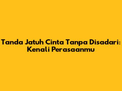 Tanda Jatuh Cinta Tanpa Disadari: Kenali Perasaanmu