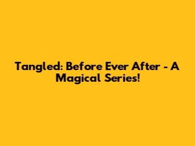 Tangled: Before Ever After - A Magical Series!