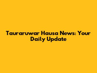Tauraruwar Hausa News: Your Daily Update