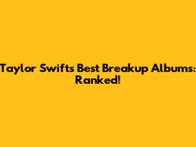 Taylor Swift's Best Breakup Albums: Ranked!