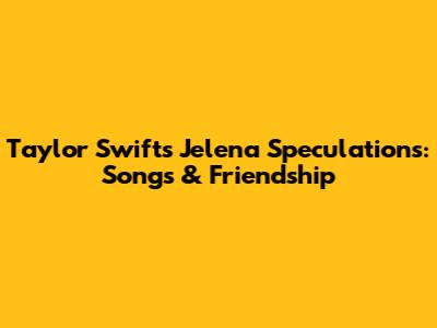 Taylor Swift's Jelena Speculations: Songs & Friendship