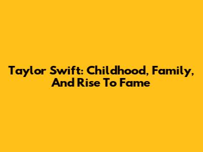 Taylor Swift: Childhood, Family, And Rise To Fame
