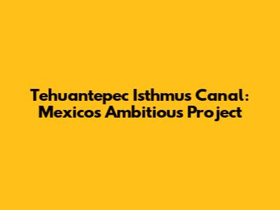 Tehuantepec Isthmus Canal: Mexico's Ambitious Project