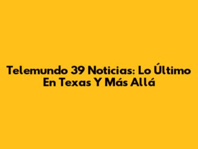 Telemundo 39 Noticias: Lo Último En Texas Y Más Allá