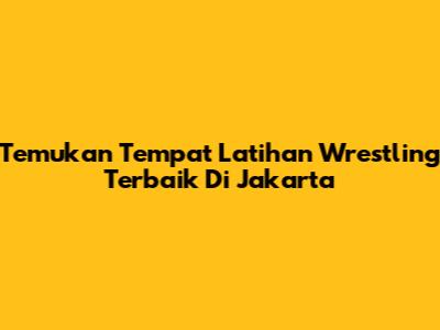 Temukan Tempat Latihan Wrestling Terbaik Di Jakarta