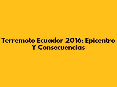 Terremoto Ecuador 2016: Epicentro Y Consecuencias