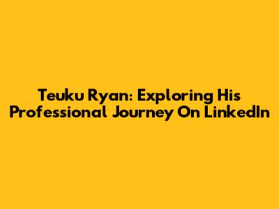 Teuku Ryan: Exploring His Professional Journey On LinkedIn