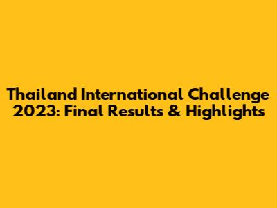 Thailand International Challenge 2023: Final Results & Highlights