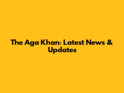 The Aga Khan: Latest News & Updates