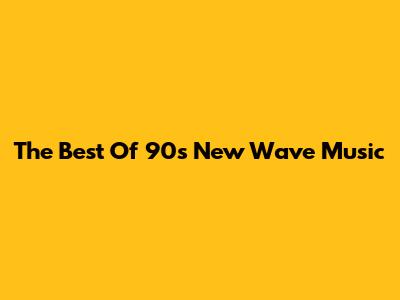 The Best Of 90s New Wave Music