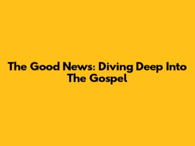 The Good News: Diving Deep Into The Gospel