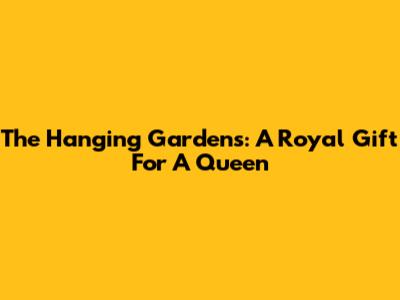The Hanging Gardens: A Royal Gift For A Queen