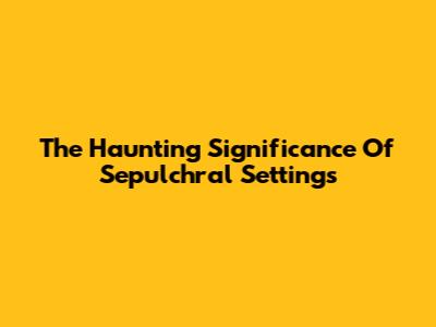 The Haunting Significance Of Sepulchral Settings
