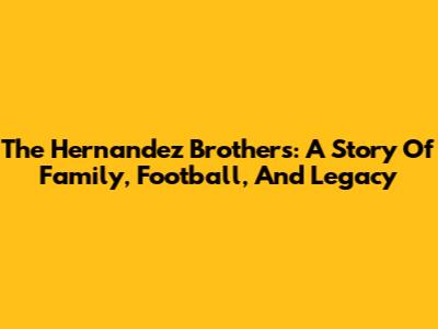 The Hernandez Brothers: A Story Of Family, Football, And Legacy