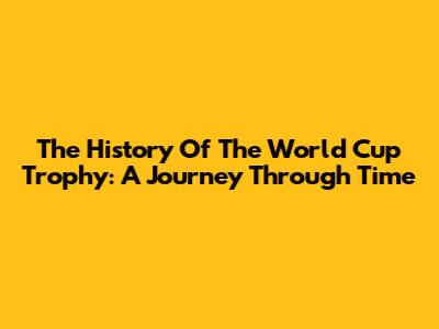 The History Of The World Cup Trophy: A Journey Through Time