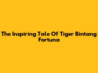 The Inspiring Tale Of Tiger Bintang Fortuna