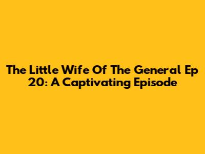 The Little Wife Of The General Ep 20: A Captivating Episode