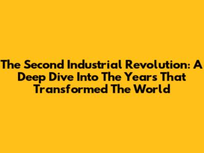 The Second Industrial Revolution: A Deep Dive Into The Years That Transformed The World