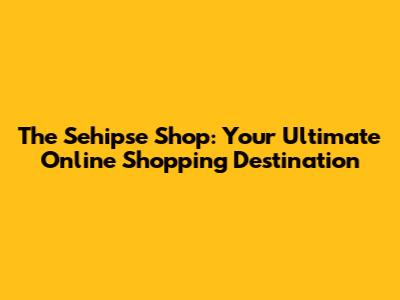 The Sehipse Shop: Your Ultimate Online Shopping Destination