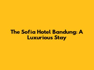 The Sofia Hotel Bandung: A Luxurious Stay