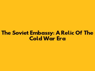 The Soviet Embassy: A Relic Of The Cold War Era