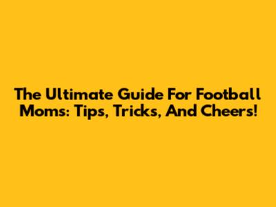 The Ultimate Guide For Football Moms: Tips, Tricks, And Cheers!