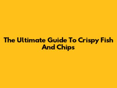 The Ultimate Guide To Crispy Fish And Chips