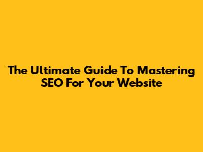 The Ultimate Guide To Mastering SEO For Your Website