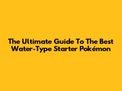 The Ultimate Guide To The Best Water-Type Starter Pokémon