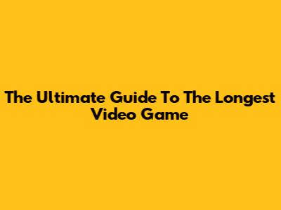 The Ultimate Guide To The Longest Video Game