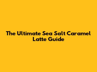 The Ultimate Sea Salt Caramel Latte Guide