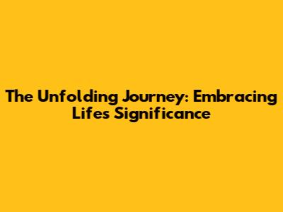 The Unfolding Journey: Embracing Life's Significance