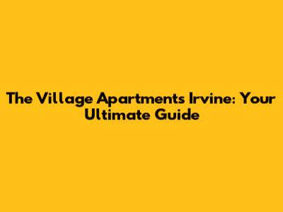 The Village Apartments Irvine: Your Ultimate Guide
