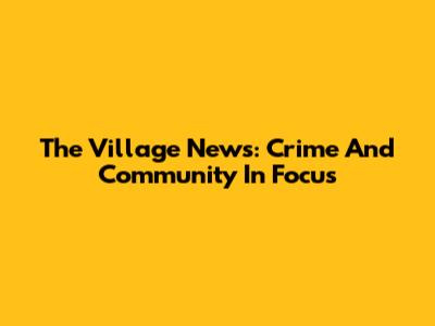 The Village News: Crime And Community In Focus