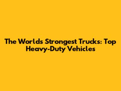 The World's Strongest Trucks: Top Heavy-Duty Vehicles