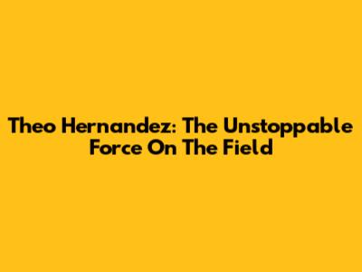 Theo Hernandez: The Unstoppable Force On The Field