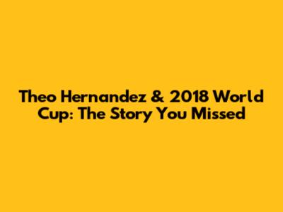 Theo Hernandez & 2018 World Cup: The Story You Missed