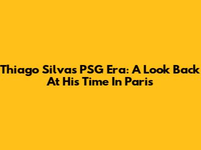 Thiago Silva's PSG Era: A Look Back At His Time In Paris