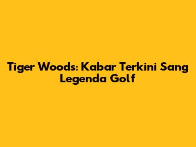 Tiger Woods: Kabar Terkini Sang Legenda Golf