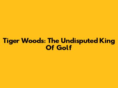 Tiger Woods: The Undisputed King Of Golf