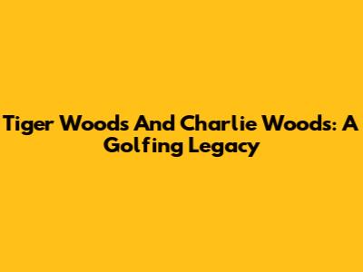 Tiger Woods And Charlie Woods: A Golfing Legacy