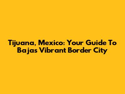 Tijuana, Mexico: Your Guide To Baja's Vibrant Border City