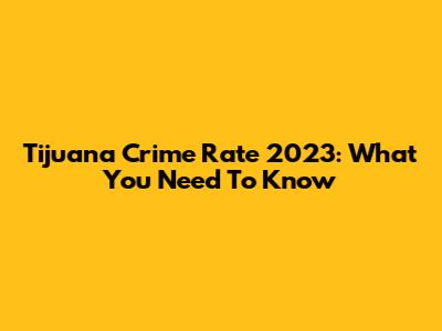 Tijuana Crime Rate 2023: What You Need To Know