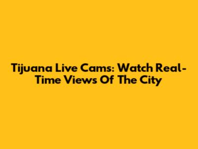 Tijuana Live Cams: Watch Real-Time Views Of The City