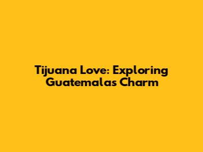 Tijuana Love: Exploring Guatemala's Charm
